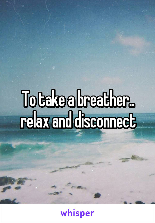To take a breather.. relax and disconnect