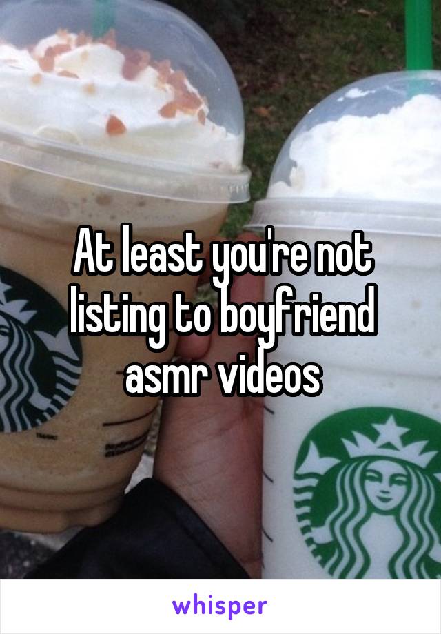 At least you're not listing to boyfriend asmr videos