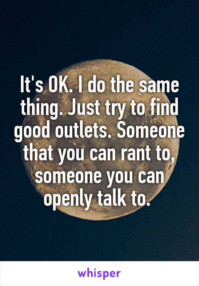 It's OK. I do the same thing. Just try to find good outlets. Someone that you can rant to, someone you can openly talk to. 