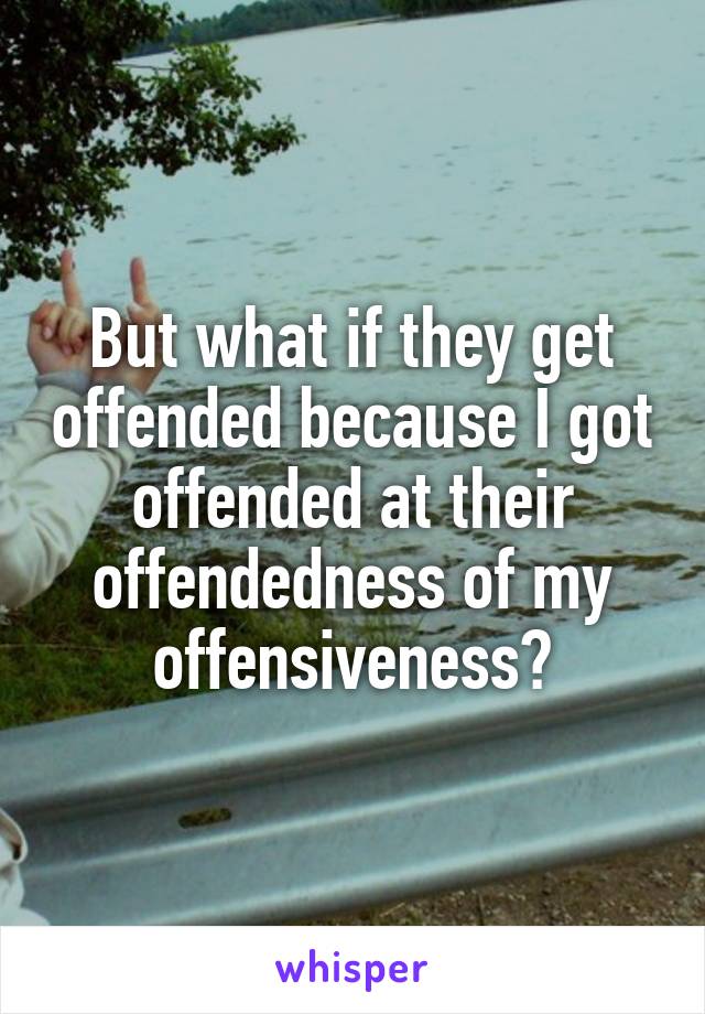 But what if they get offended because I got offended at their offendedness of my offensiveness?