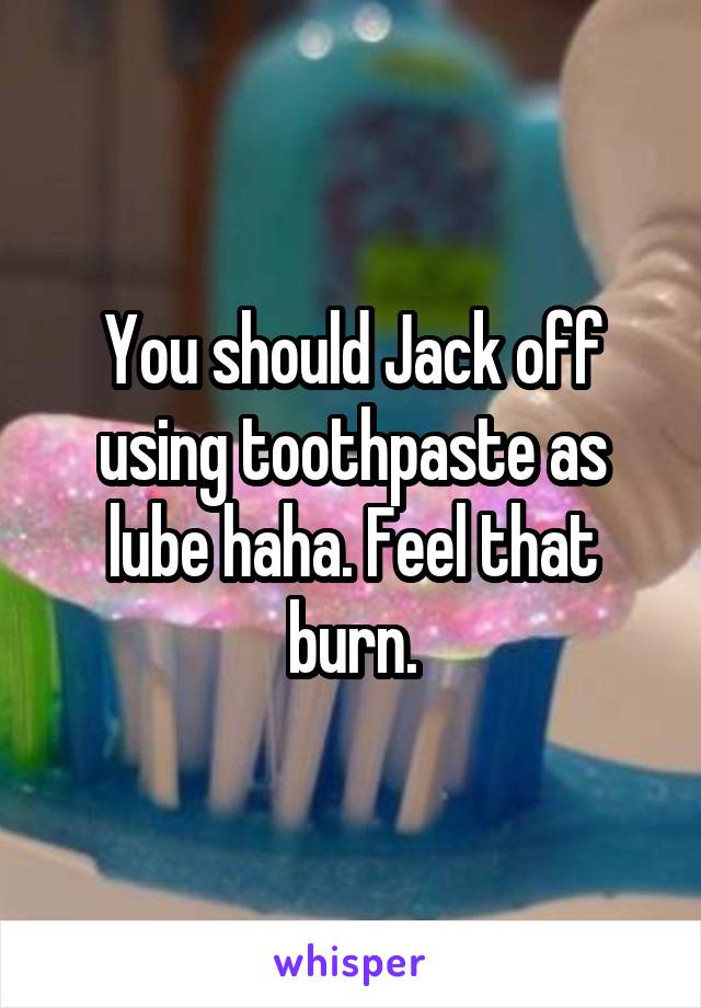 You should Jack off using toothpaste as lube haha. Feel that burn.