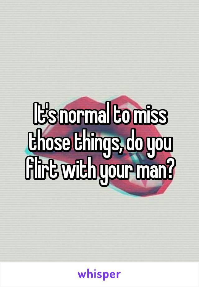 It's normal to miss those things, do you flirt with your man?