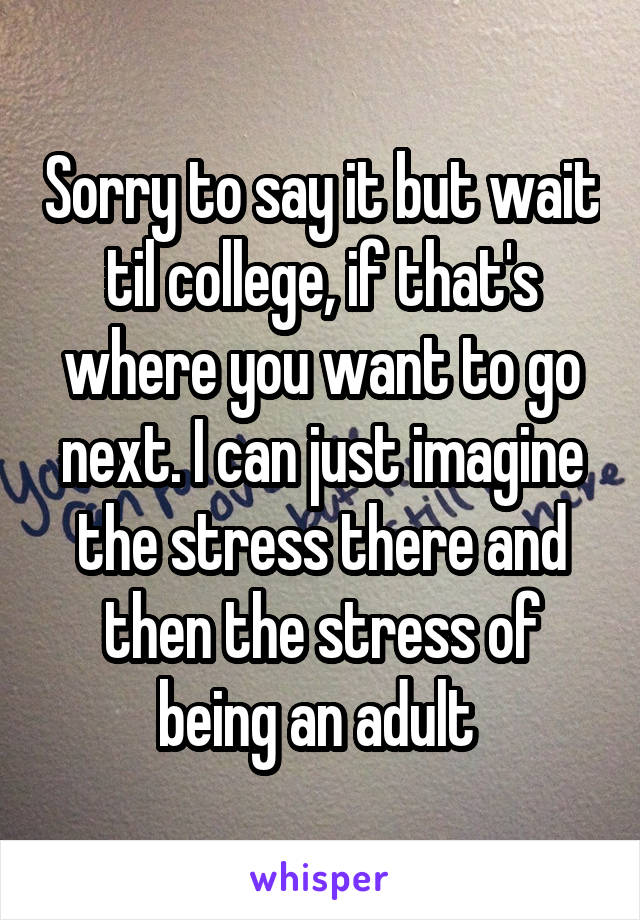 Sorry to say it but wait til college, if that's where you want to go next. I can just imagine the stress there and then the stress of being an adult 