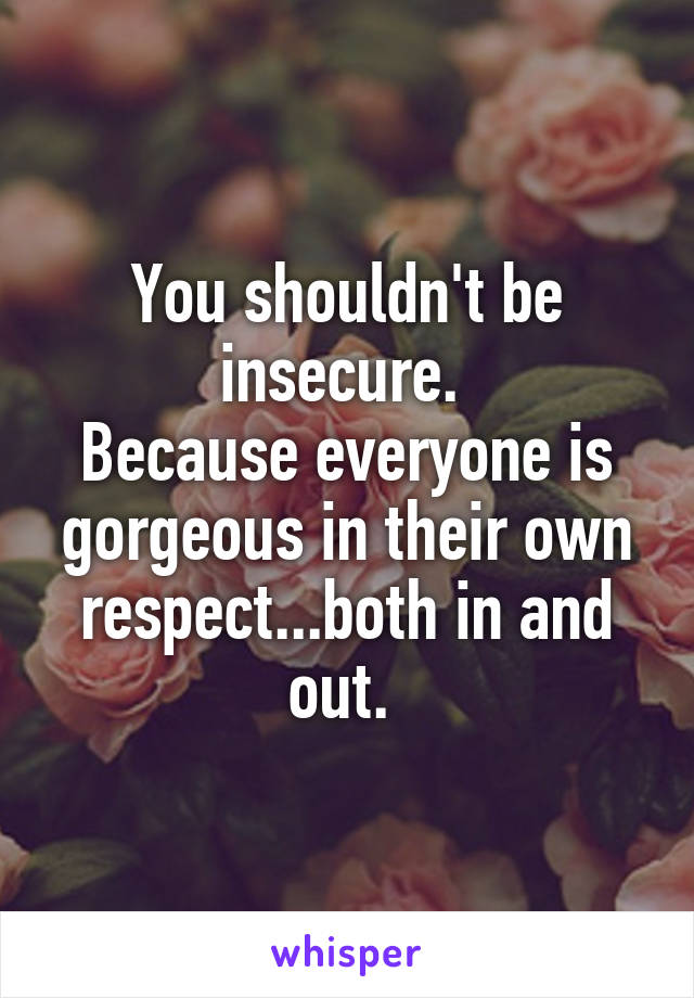 You shouldn't be insecure. 
Because everyone is gorgeous in their own respect...both in and out. 