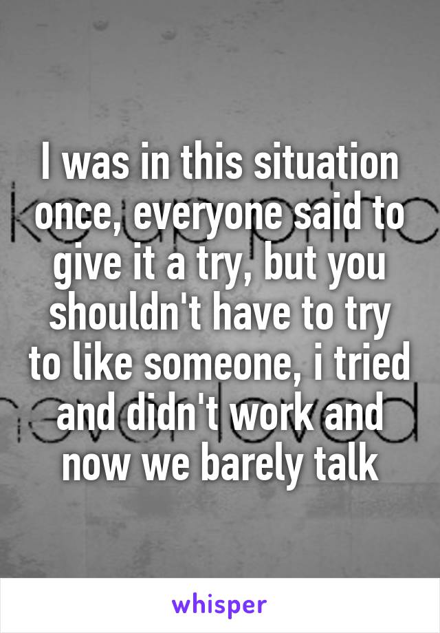 I was in this situation once, everyone said to give it a try, but you shouldn't have to try to like someone, i tried and didn't work and now we barely talk
