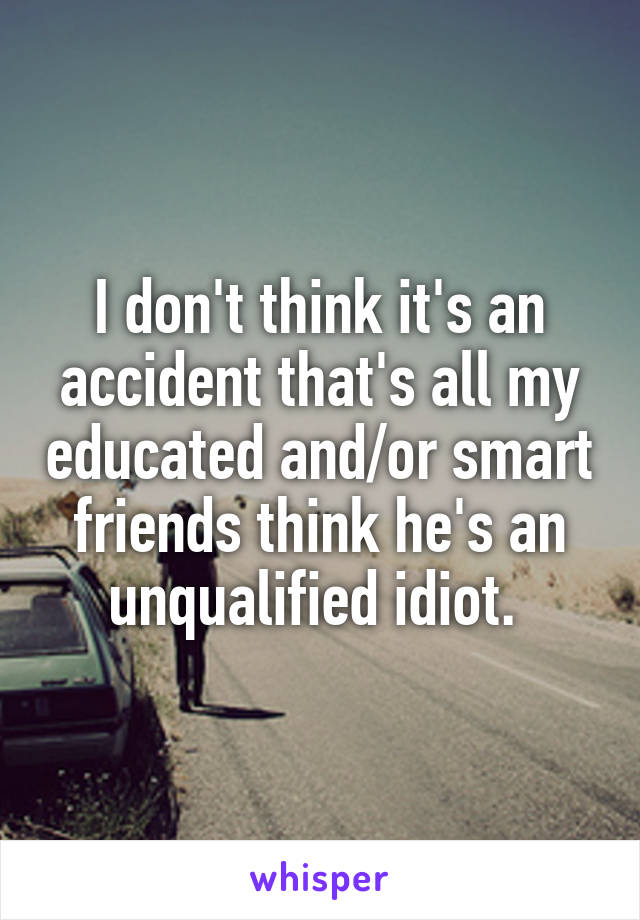 I don't think it's an accident that's all my educated and/or smart friends think he's an unqualified idiot. 