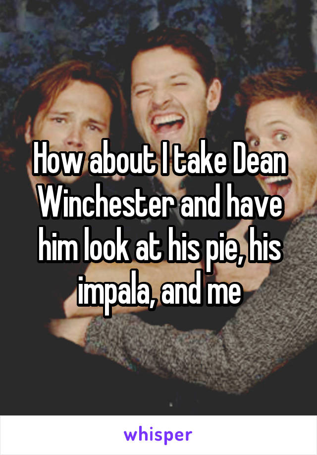 How about I take Dean Winchester and have him look at his pie, his impala, and me