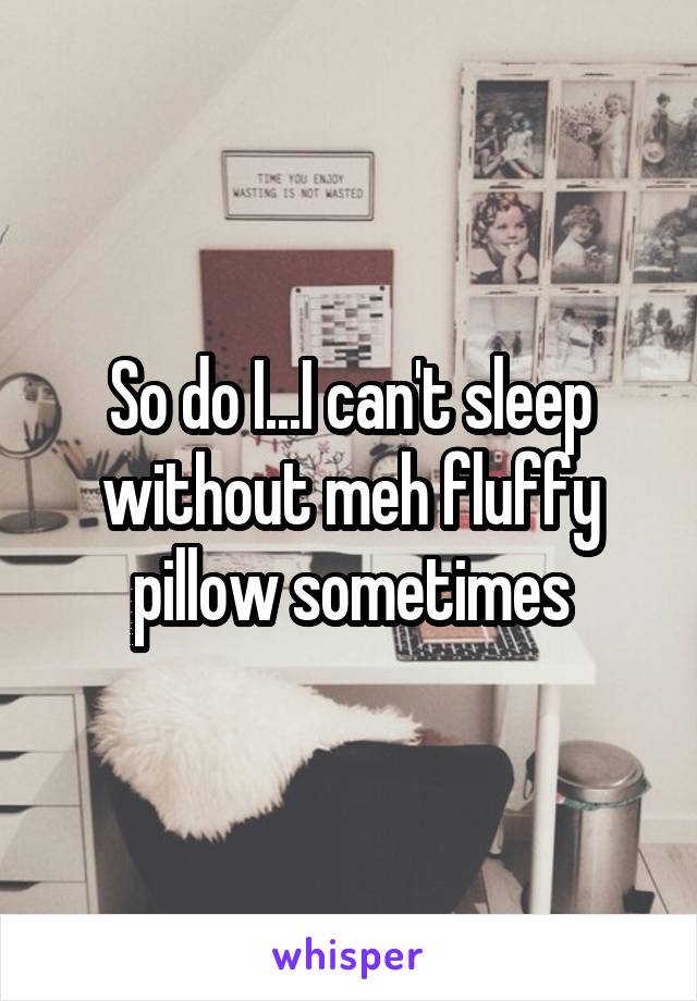 So do I...I can't sleep without meh fluffy pillow sometimes