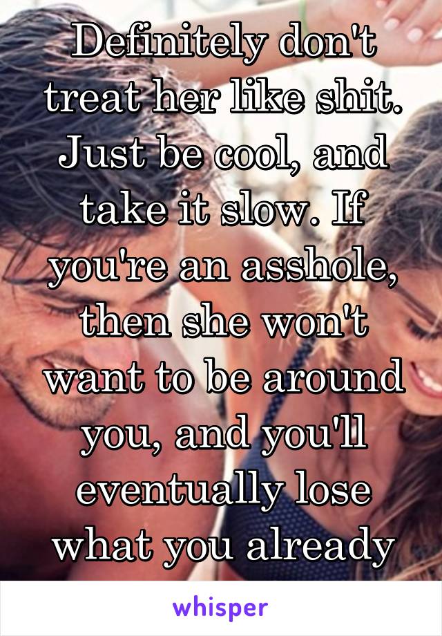 Definitely don't treat her like shit. Just be cool, and take it slow. If you're an asshole, then she won't want to be around you, and you'll eventually lose what you already have.