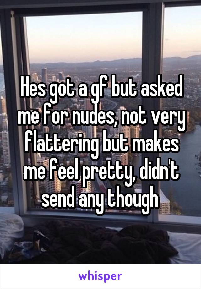 Hes got a gf but asked me for nudes, not very flattering but makes me feel pretty, didn't send any though 
