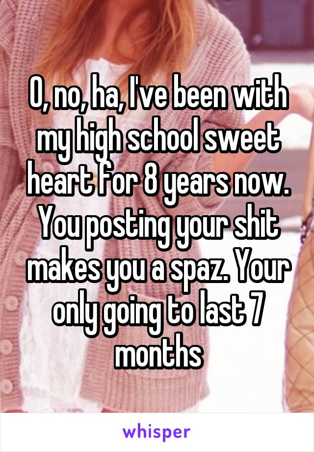 O, no, ha, I've been with my high school sweet heart for 8 years now. You posting your shit makes you a spaz. Your only going to last 7 months