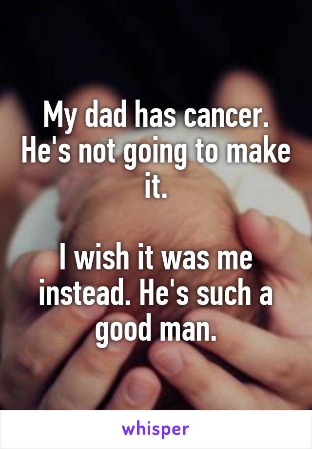 My dad has cancer. He's not going to make it.

I wish it was me instead. He's such a good man.