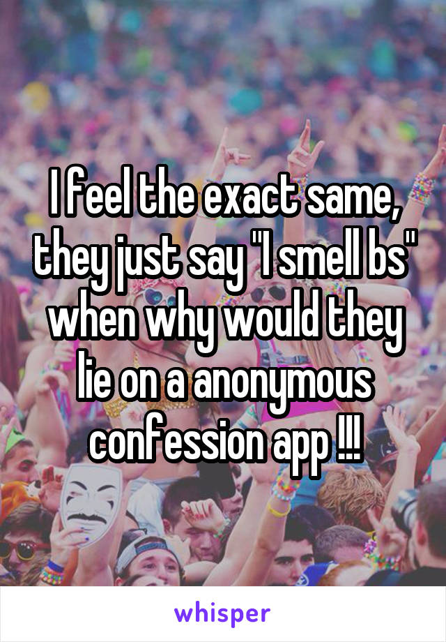 I feel the exact same, they just say "I smell bs" when why would they lie on a anonymous confession app !!!