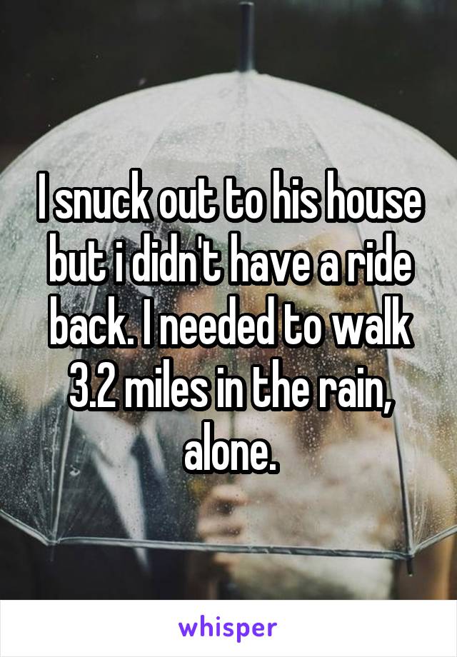 I snuck out to his house but i didn't have a ride back. I needed to walk 3.2 miles in the rain, alone.
