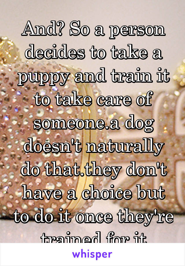 And? So a person decides to take a puppy and train it to take care of someone.a dog doesn't naturally do that.they don't have a choice but to do it once they're trained for it