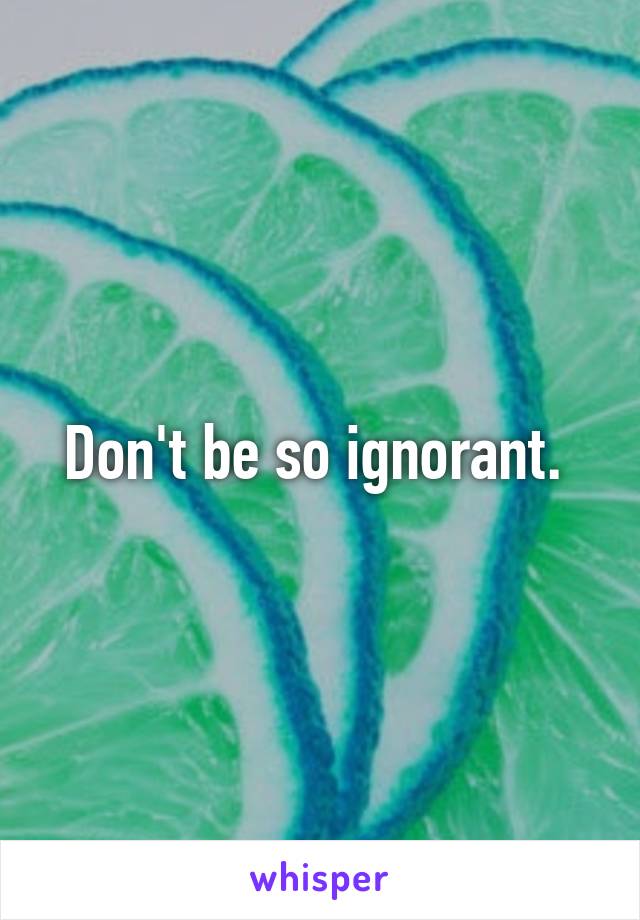 Don't be so ignorant. 