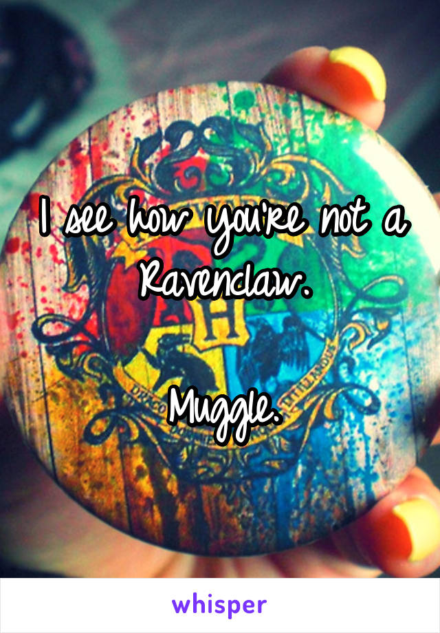 I see how you're not a Ravenclaw.

Muggle.