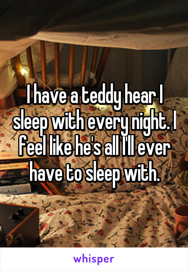 I have a teddy hear I sleep with every night. I feel like he's all I'll ever have to sleep with.