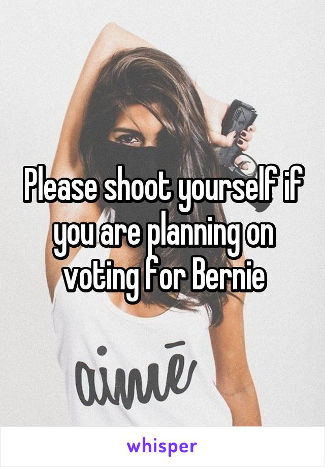 Please shoot yourself if you are planning on voting for Bernie