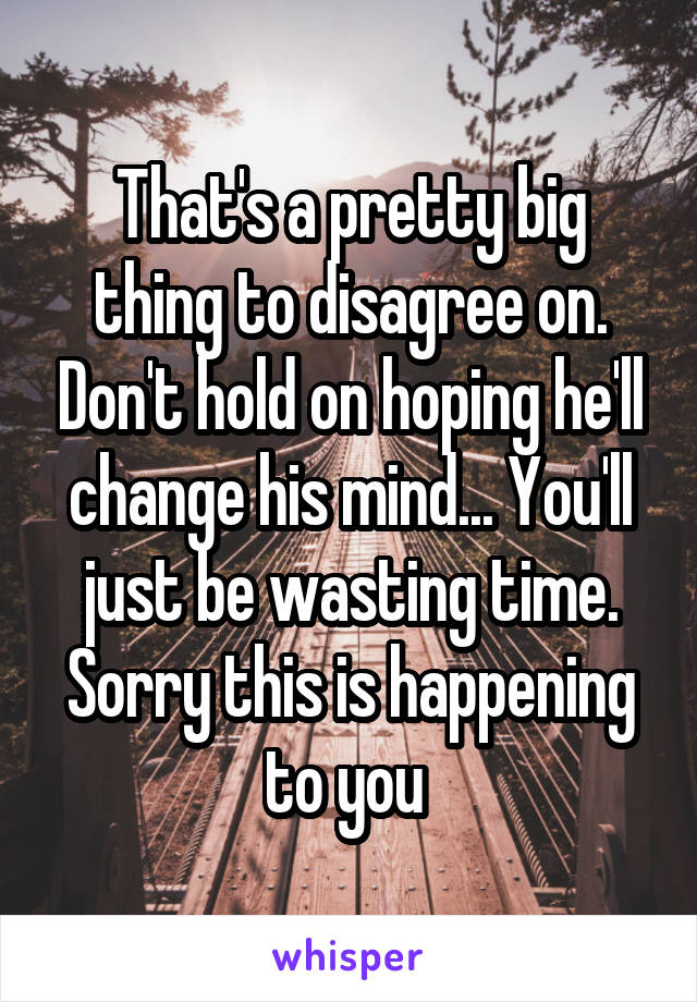 That's a pretty big thing to disagree on. Don't hold on hoping he'll change his mind... You'll just be wasting time. Sorry this is happening to you 