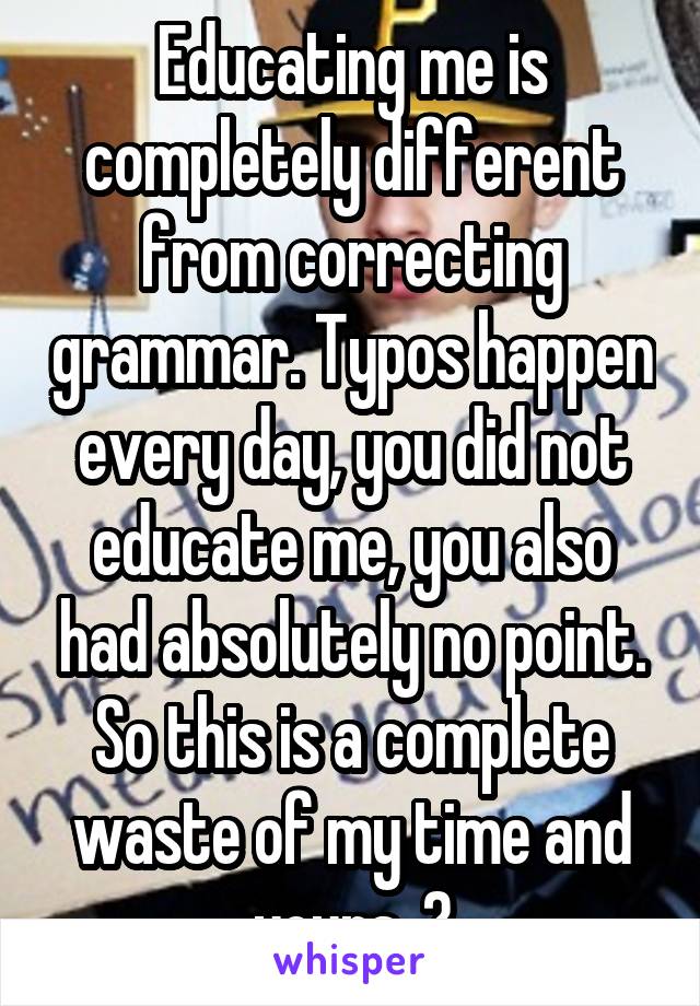 Educating me is completely different from correcting grammar. Typos happen every day, you did not educate me, you also had absolutely no point. So this is a complete waste of my time and yours. 😹