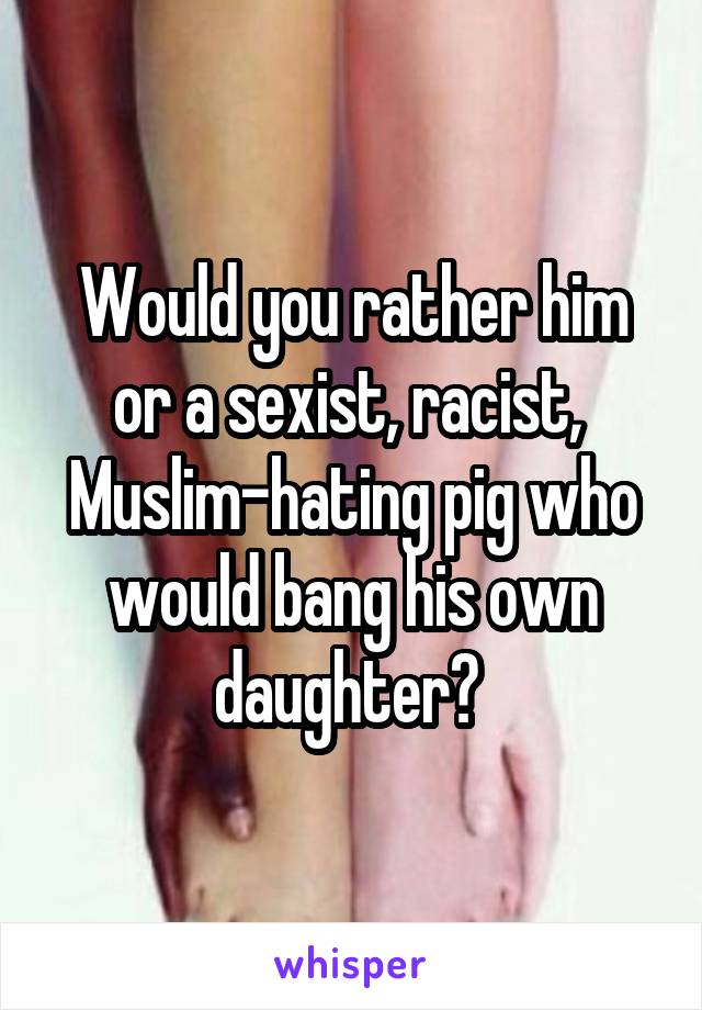 Would you rather him or a sexist, racist, 
Muslim-hating pig who would bang his own daughter? 