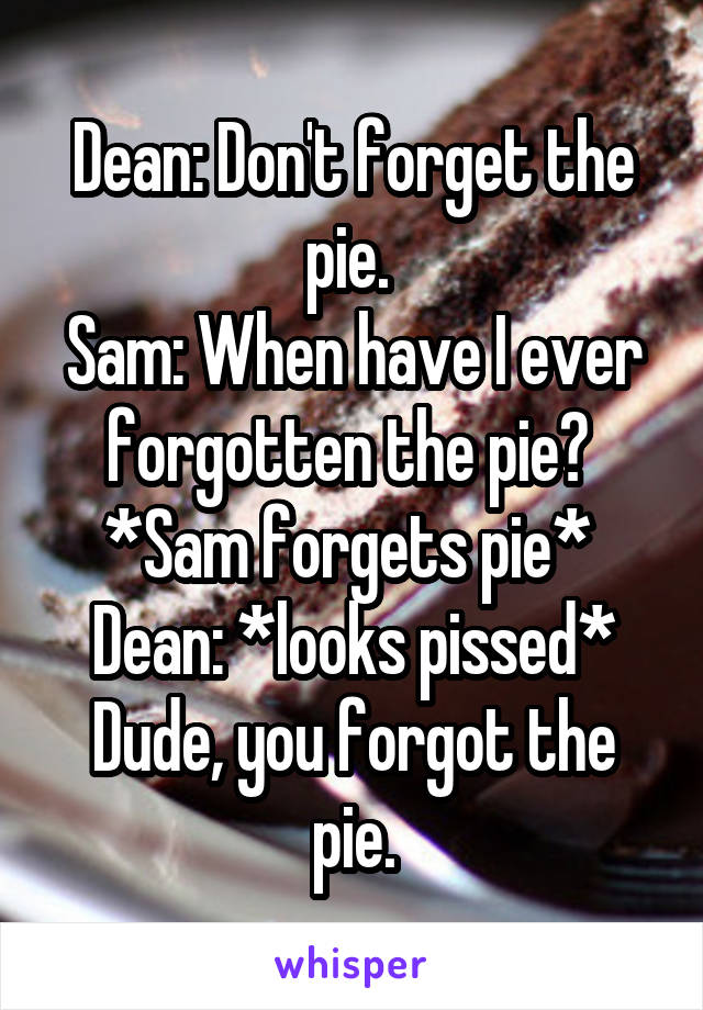 Dean: Don't forget the pie. 
Sam: When have I ever forgotten the pie? 
*Sam forgets pie* 
Dean: *looks pissed* Dude, you forgot the pie.