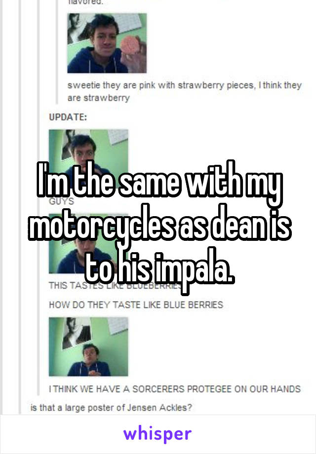 I'm the same with my motorcycles as dean is to his impala.