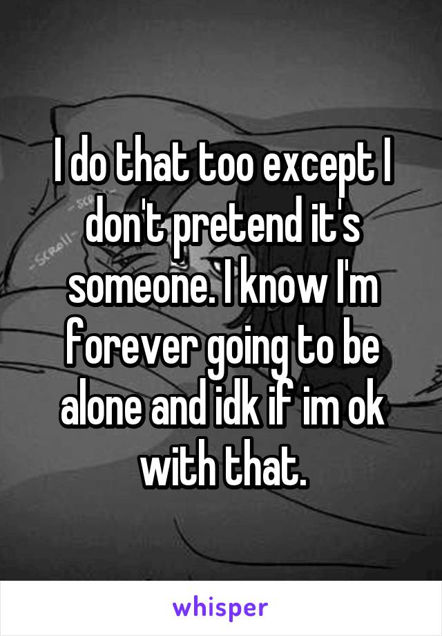 I do that too except I don't pretend it's someone. I know I'm forever going to be alone and idk if im ok with that.