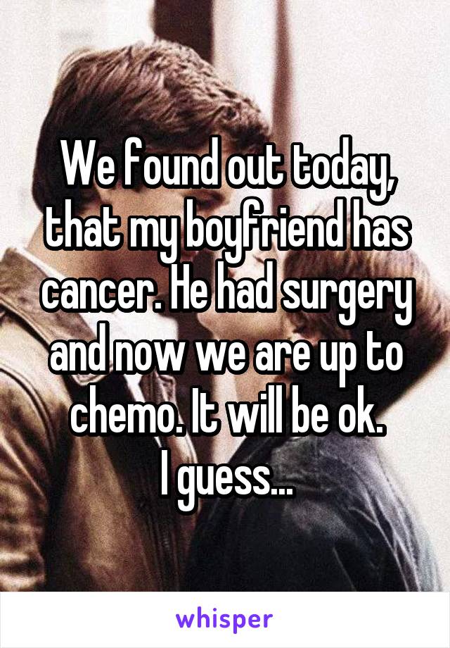 We found out today, that my boyfriend has cancer. He had surgery and now we are up to chemo. It will be ok.
I guess...