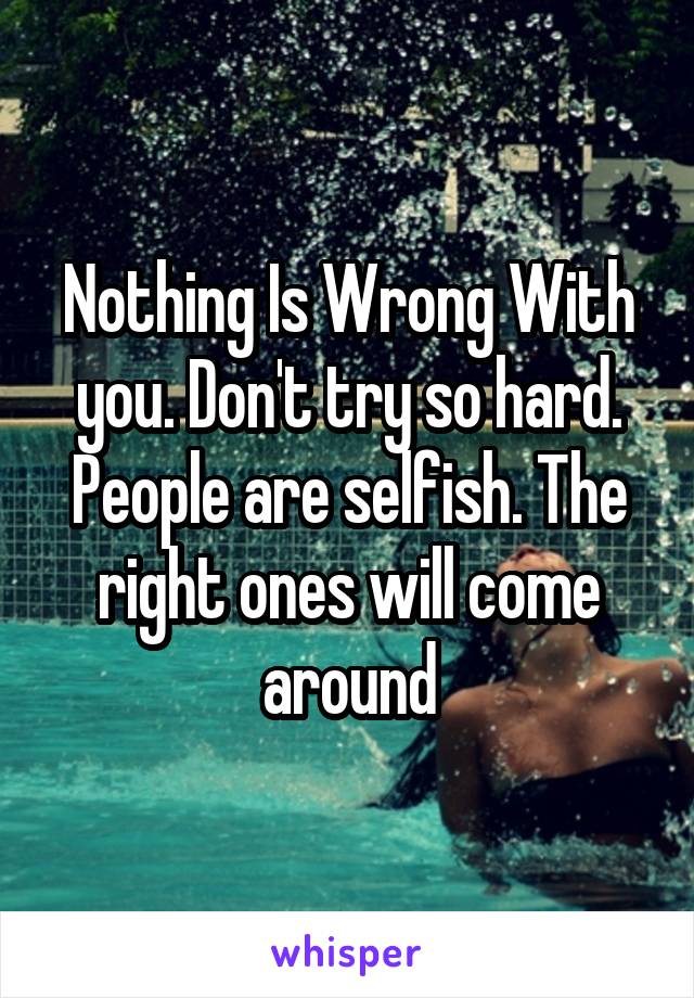Nothing Is Wrong With you. Don't try so hard. People are selfish. The right ones will come around