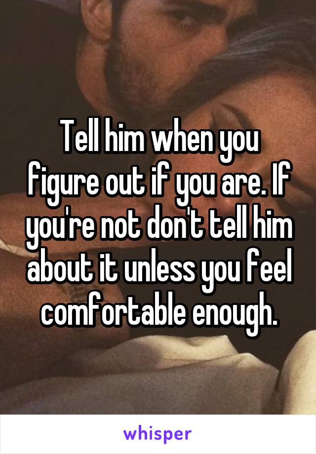 Tell him when you figure out if you are. If you're not don't tell him about it unless you feel comfortable enough.