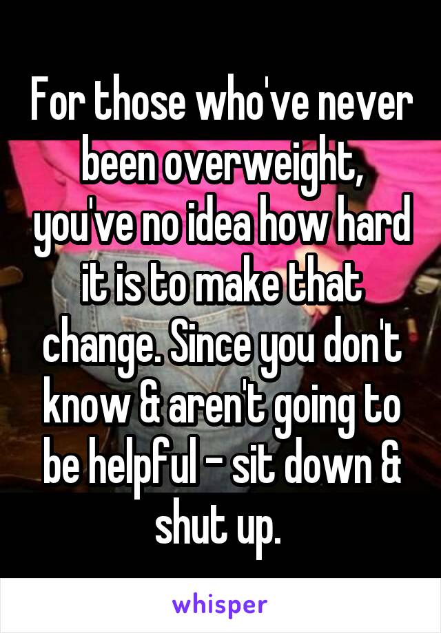For those who've never been overweight, you've no idea how hard it is to make that change. Since you don't know & aren't going to be helpful - sit down & shut up. 