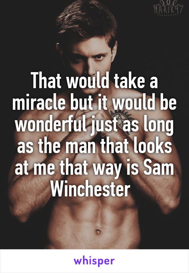 That would take a miracle but it would be wonderful just as long as the man that looks at me that way is Sam Winchester  