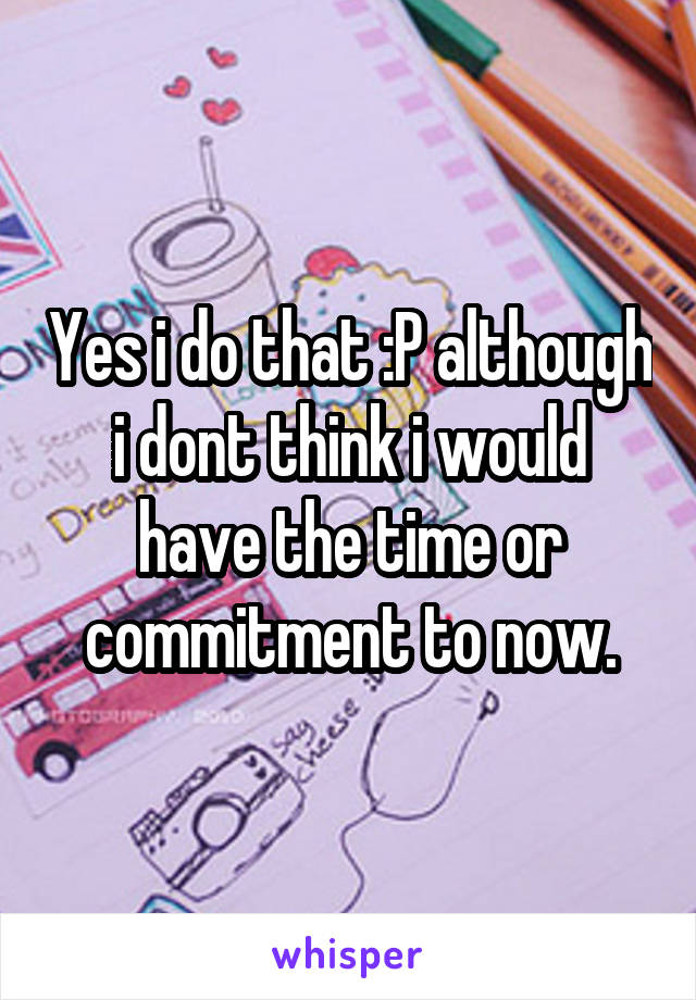 Yes i do that :P although i dont think i would have the time or commitment to now.