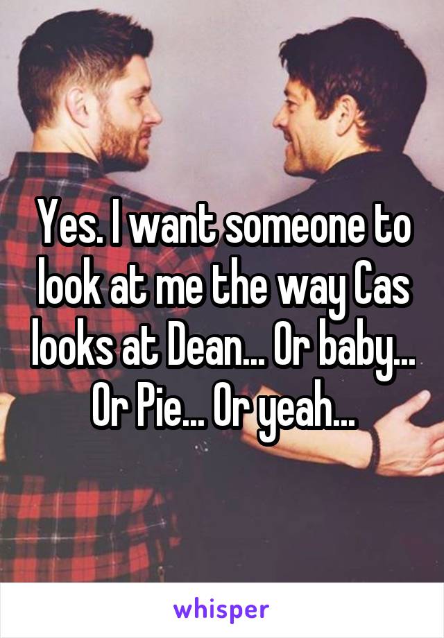 Yes. I want someone to look at me the way Cas looks at Dean... Or baby... Or Pie... Or yeah...
