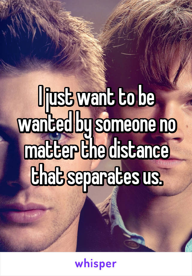 I just want to be wanted by someone no matter the distance that separates us.