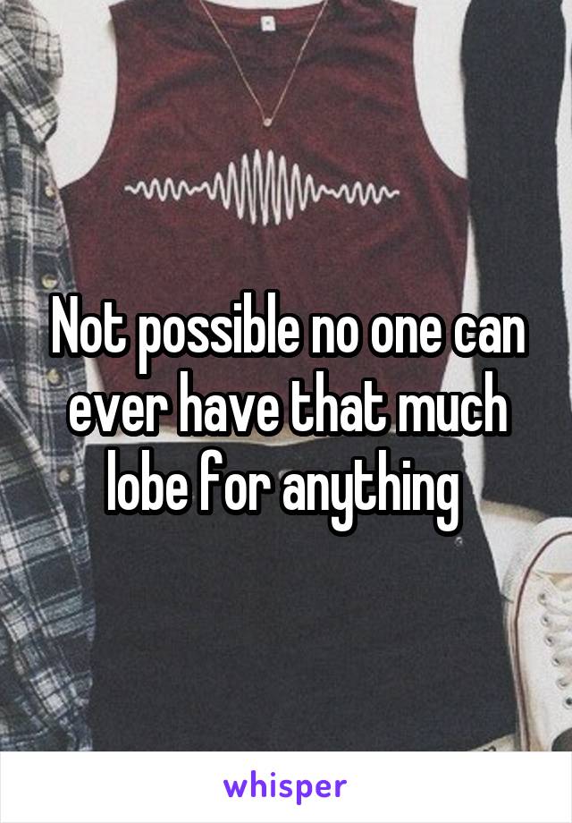 Not possible no one can ever have that much lobe for anything 