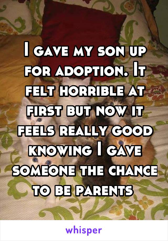 I gave my son up for adoption. It felt horrible at first but now it feels really good knowing I gave someone the chance to be parents 