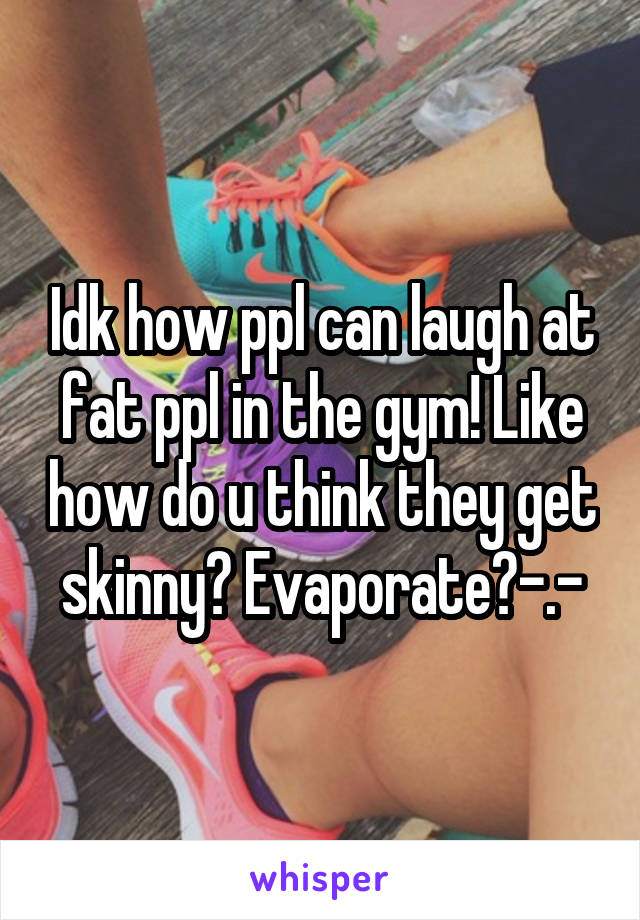 Idk how ppl can laugh at fat ppl in the gym! Like how do u think they get skinny? Evaporate?-.-