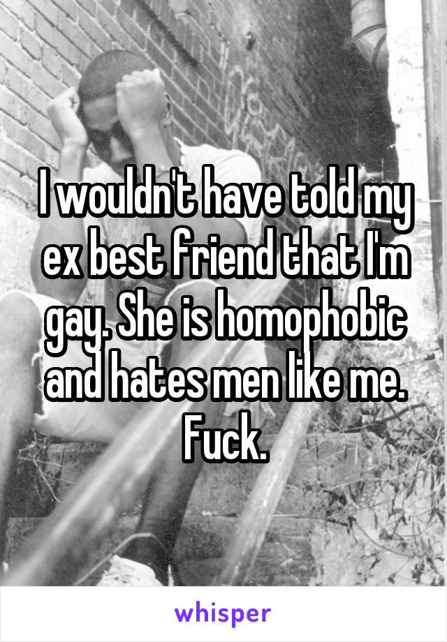 I wouldn't have told my ex best friend that I'm gay. She is homophobic and hates men like me. Fuck.
