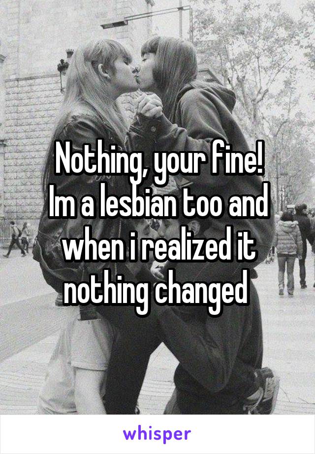 Nothing, your fine!
Im a lesbian too and when i realized it nothing changed 