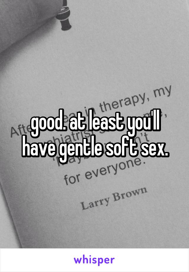 good. at least you'll have gentle soft sex.