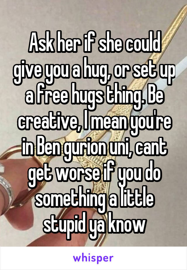 Ask her if she could give you a hug, or set up a free hugs thing. Be creative, I mean you're in Ben gurion uni, cant get worse if you do something a little stupid ya know