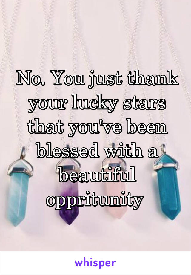 No. You just thank your lucky stars that you've been blessed with a beautiful oppritunity 