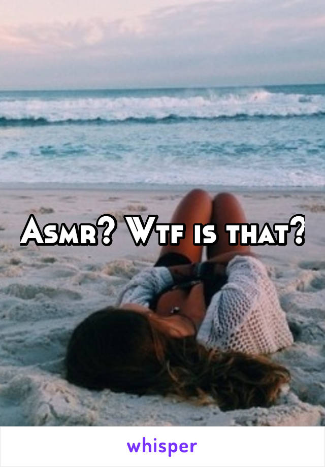 Asmr? Wtf is that?