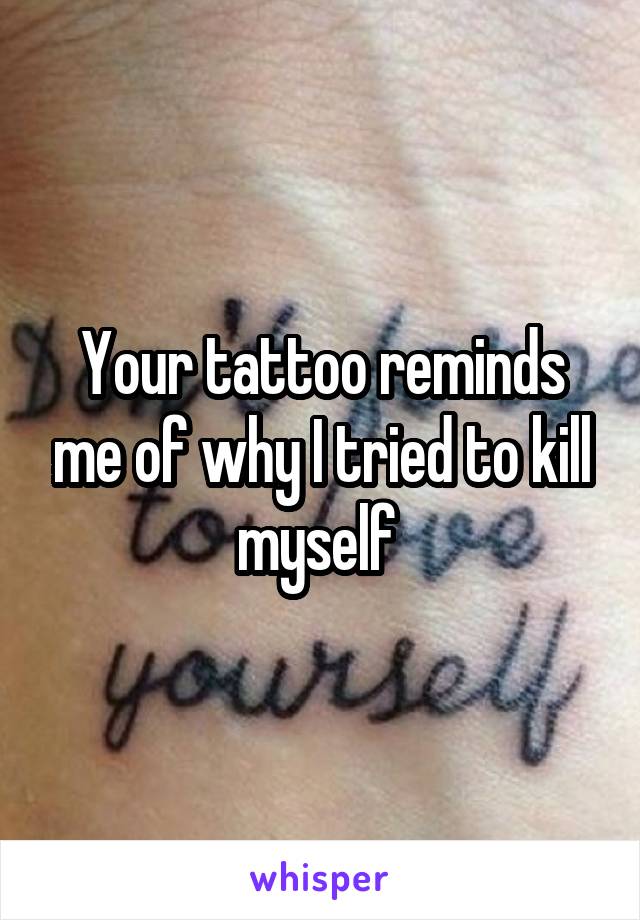 Your tattoo reminds me of why I tried to kill myself 