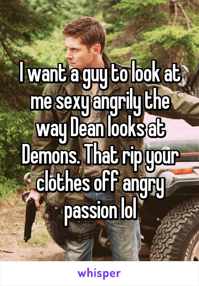 I want a guy to look at me sexy angrily the way Dean looks at Demons. That rip your clothes off angry passion lol