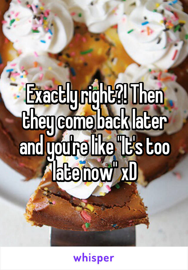 Exactly right?! Then they come back later and you're like "It's too late now" xD