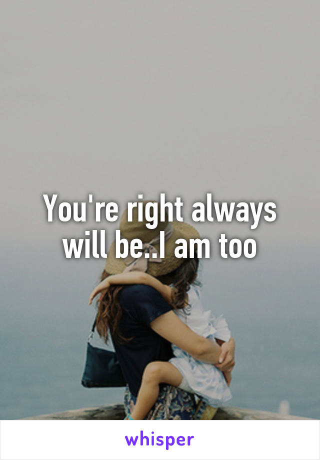 You're right always will be..I am too